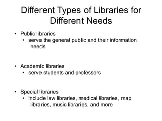 Different Types of Libraries for
Different Needs
• Public libraries
• serve the general public and their information
needs
• Academic libraries
• serve students and professors
• Special libraries
• include law libraries, medical libraries, map
libraries, music libraries, and more
 