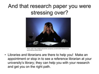 And that research paper you were
stressing over?
• Libraries and librarians are there to help you! Make an
appointment or stop in to see a reference librarian at your
university’s library; they can help you with your research
and get you on the right path.
Photo credit: http://collaborativewriter.wordpress.com/2012/04/19/what-to-do-
about-serious-writers-block/
 