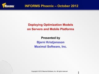 INFORMS Phoenix – October 2012




  Deploying Optimization Models
 on Servers and Mobile Platforms

           Presented by
        Bjarni Kristjansson
       Maximal Software, Inc.




   Copyright © 2012 Maximal Software, Inc. All rights reserved
                                                                 1
 