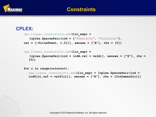 Constraints


CPLEX:
  cpx.linear_constraints.add(lin_expr =
     [cplex.SparsePair(ind = ["SheetsCut", "TotalCost"],
  val = [-PriceSheet, 1.0])], senses = ["E"], rhs = [0])

  cpx.linear_constraints.add(lin_expr =
     [cplex.SparsePair(ind = indA,val = valA)], senses = ["E"], rhs =
     [0])

  for c in range(cutcount):
     cpx.linear_constraints.add(lin_expr = [cplex.SparsePair(ind =
     indP[c],val = valP[c])], senses = ["E"], rhs = [CutDemand[c]])




                Copyright © 2012 Maximal Software, Inc. All rights reserved
 