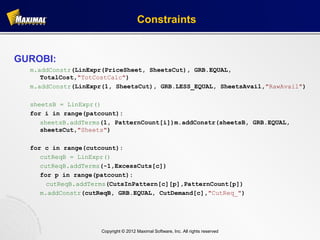 Constraints


GUROBI:
  m.addConstr(LinExpr(PriceSheet, SheetsCut), GRB.EQUAL,
     TotalCost,"TotCostCalc")
  m.addConstr(LinExpr(1, SheetsCut), GRB.LESS_EQUAL, SheetsAvail,"RawAvail")

  sheetsB = LinExpr()
  for i in range(patcount):
     sheetsB.addTerms(1, PatternCount[i])m.addConstr(sheetsB, GRB.EQUAL,
     sheetsCut,"Sheets")

  for c in range(cutcount):
     cutReqB = LinExpr()
     cutReqB.addTerms(-1,ExcessCuts[c])
     for p in range(patcount):
       cutReqB.addTerms(CutsInPattern[c][p],PatternCount[p])
     m.addConstr(cutReqB, GRB.EQUAL, CutDemand[c],"CutReq_")




                     Copyright © 2012 Maximal Software, Inc. All rights reserved
 