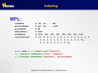 Indexing



MPL:
 cutNames               #   [w1, w2, ... w8]
 patternNames           #   [p1, p2, ..., p29]
 priceSheet             #   28
 sheetsAvail            #   2000
 sutDemand              #   [500, 400, 300, 450, 350,                          200, 800, 200]
 cutsInPattern          #   [[1, 0, 0, 0, 0, 0, 0, 0,                          0, 0, 0, 0, 0, 0, 0,
                               0, 0, 0, 0, 0, 0, 0, 0,                         0, 0, 0, 0, 0],.. ,
                               0, 0, 0, 0, 0, 0, 0, 0,                         0]



 Model model = mpl.Models.Add(“CutStock")
 mod.IndexSets.AddNameSet("cuts", cutNames)
 mod.IndexSets.AddNameSet("patterns", patternNames)




                 Copyright © 2012 Maximal Software, Inc. All rights reserved
 