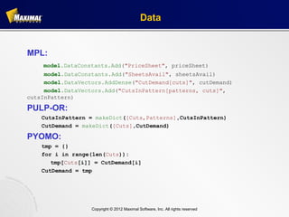 Data


MPL:
    model.DataConstants.Add("PriceSheet", priceSheet)
     model.DataConstants.Add("SheetsAvail", sheetsAvail)
     model.DataVectors.AddDense("CutDemand[cuts]", cutDemand)
     model.DataVectors.Add("CutsInPattern[patterns, cuts]",
cutsInPattern)

PULP-OR:
    CutsInPattern = makeDict([Cuts,Patterns],CutsInPattern)
    CutDemand = makeDict([Cuts],CutDemand)

PYOMO:
    tmp = {}
    for i in range(len(Cuts)):
       tmp[Cuts[i]] = CutDemand[i]
    CutDemand = tmp




                   Copyright © 2012 Maximal Software, Inc. All rights reserved
 