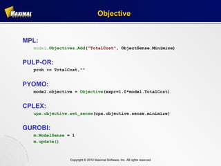 Objective


MPL:
  model.Objectives.Add("TotalCost", ObjectSense.Minimize)


PULP-OR:
  prob += TotalCost,"“


PYOMO:
  model.objective = Objective(expr=1.0*model.TotalCost)


CPLEX:
  cpx.objective.set_sense(cpx.objective.sense.minimize)


GUROBI:
  m.ModelSense = 1
  m.update()



                Copyright © 2012 Maximal Software, Inc. All rights reserved
 