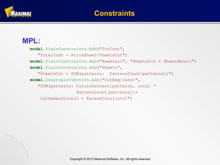 Constraints


MPL:
 model.PlainConstraints.Add("TotCost",
    "TotalCost = PriceSheet*SheetsCut")
 model.PlainConstraints.Add("RawAvail", "SheetsCut < SheetsAvail")
 model.PlainConstraints.Add("Sheets",
    "SheetsCut = SUM(patterns: PatternCount[patterns])")
 model.ConstraintVectors.Add("CutReq[cuts]",
    "SUM(patterns: CutsInPattern[patterns, cuts] *
                   PatternCount[patterns])=
     CutDemand[cuts] + ExcessCuts[cuts]")




                Copyright © 2012 Maximal Software, Inc. All rights reserved
 