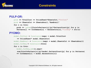 Constraints


PULP-OR:
  prob += TotalCost == PriceSheet*SheetsCut,"TotCost“
  prob += SheetsCut <= SheetsAvail,"RawAvail“
  for c in Cuts:
     prob += lpSum([CutsInPattern[c][p]*PatternCount[p] for p in
     Patterns]) == CutDemand[c] + ExcessCuts[c],"CutReq" + str(c)

PYOMO:
  model.TotCost = Constraint(expr = model.TotalCost
     == PriceSheet* model.SheetsCut)
  model.RawAvail = Constraint(expr = model.SheetsCut <= SheetsAvail)
  model.CutReq = Constraint(Cuts)
  for c in Cuts:
     model.CutReq.add(c,expr=
     sum(CutsInPattern[c][p]*model.PatternCount[p] for p in Patterns)
     == CutDemand[c] + model.ExcessCuts[c])




                Copyright © 2012 Maximal Software, Inc. All rights reserved
 