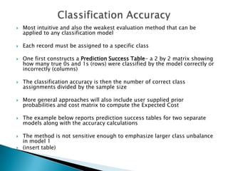    Most intuitive and also the weakest evaluation method that can be
    applied to any classification model

   Each record must be assigned to a specific class

   One first constructs a Prediction Success Table- a 2 by 2 matrix showing
    how many true 0s and 1s (rows) were classified by the model correctly or
    incorrectly (columns)

   The classification accuracy is then the number of correct class
    assignments divided by the sample size

   More general approaches will also include user supplied prior
    probabilities and cost matrix to compute the Expected Cost

   The example below reports prediction success tables for two separate
    models along with the accuracy calculations

   The method is not sensitive enough to emphasize larger class unbalance
    in model 1
   (insert table)
 