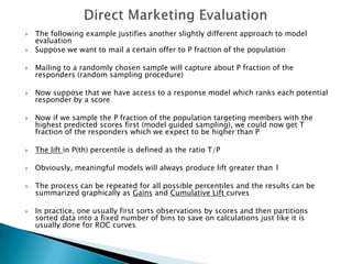    The following example justifies another slightly different approach to model
    evaluation
   Suppose we want to mail a certain offer to P fraction of the population

   Mailing to a randomly chosen sample will capture about P fraction of the
    responders (random sampling procedure)

   Now suppose that we have access to a response model which ranks each potential
    responder by a score

   Now if we sample the P fraction of the population targeting members with the
    highest predicted scores first (model guided sampling), we could now get T
    fraction of the responders which we expect to be higher than P

   The lift in P(th) percentile is defined as the ratio T/P

   Obviously, meaningful models will always produce lift greater than 1

   The process can be repeated for all possible percentiles and the results can be
    summarized graphically as Gains and Cumulative Lift curves

   In practice, one usually first sorts observations by scores and then partitions
    sorted data into a fixed number of bins to save on calculations just like it is
    usually done for ROC curves
 