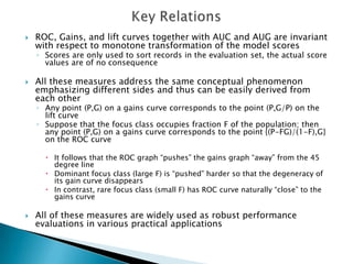    ROC, Gains, and lift curves together with AUC and AUG are invariant
    with respect to monotone transformation of the model scores
    ◦ Scores are only used to sort records in the evaluation set, the actual score
      values are of no consequence

   All these measures address the same conceptual phenomenon
    emphasizing different sides and thus can be easily derived from
    each other
    ◦ Any point (P,G) on a gains curve corresponds to the point (P,G/P) on the
      lift curve
    ◦ Suppose that the focus class occupies fraction F of the population; then
      any point (P,G) on a gains curve corresponds to the point {(P-FG)/(1-F),G}
      on the ROC curve

       It follows that the ROC graph “pushes” the gains graph “away” from the 45
        degree line
       Dominant focus class (large F) is “pushed” harder so that the degeneracy of
        its gain curve disappears
       In contrast, rare focus class (small F) has ROC curve naturally “close” to the
        gains curve

   All of these measures are widely used as robust performance
    evaluations in various practical applications
 