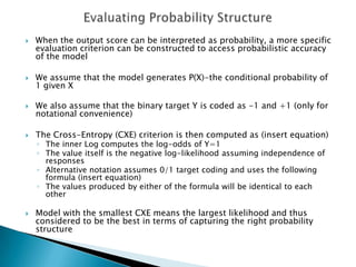    When the output score can be interpreted as probability, a more specific
    evaluation criterion can be constructed to access probabilistic accuracy
    of the model

   We assume that the model generates P(X)-the conditional probability of
    1 given X

   We also assume that the binary target Y is coded as -1 and +1 (only for
    notational convenience)

   The Cross-Entropy (CXE) criterion is then computed as (insert equation)
    ◦ The inner Log computes the log-odds of Y=1
    ◦ The value itself is the negative log-likelihood assuming independence of
      responses
    ◦ Alternative notation assumes 0/1 target coding and uses the following
      formula (insert equation)
    ◦ The values produced by either of the formula will be identical to each
      other

   Model with the smallest CXE means the largest likelihood and thus
    considered to be the best in terms of capturing the right probability
    structure
 