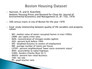    Harrison, D. and D. Rubinfeld.
    Hedonic Housing Prices and Demand for Clean Air. Journal of
    Environmental Economics and Management v5, 81-102, 1978

   506 census tracts in city of Boston for the year 1970

   Goal: study relationship between quality of life variables and property
    values

    ◦   MV- median value of owner-occupied homes in tract („000s)
    ◦   CRIM- per capita crime rates
    ◦   NOX- concentration of nitrogen oxides (pphm)
    ◦   AGE- percent built before 1940
    ◦   DIS- weighted distance to centers of employment
    ◦   RM- average number of rooms per house
    ◦   LSTAT- percent neighborhood „lower socio-economic status‟
    ◦   RAD- accessibility to radial highways
    ◦   CHAS- borders Charles River (0/1)
    ◦   INDUS- percent non-retail business
    ◦   TAX- tax rate
    ◦   PT- pupil teacher ratio
 