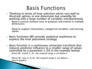    Thinking in terms of knot selection works very well to
    illustrate splines in one dimension but unwieldy for
    working with a large number of variables simultaneously
    ◦ Need a concise notation easy to program and extend in multiple
      dimensions

    ◦ Need to support interactions, categorical variables, and missing
      values

   Basis functions (BF) provide analytical machinery to
    express the knot placement strategy

   Basis function is a continuous univariate transform that
    reduces predictor influence to a smaller range of values
    controlled by a parameter c (20 in the example below)
    ◦ Direct BF: max(X-c, 0)- the original range is cut below c

    ◦ Mirror BF: max (c-X, 0)- the original range is cut above c
    ◦ (insert graphs)
 