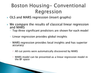    OLS and MARS regression (insert graphs)

   We compare the results of classical linear regression
    and MARS
    ◦ Top three significant predictors are shown for each model

    ◦ Linear regression provides global insights

    ◦ MARS regression provides local insights and has superior
      accuracy

      All cut points were automatically discovered by MARS

      MARS model can be presented as a linear regression model in
       the BF space
 