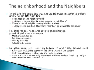    There are two decisions that should be made in advance before
    applying the NN classifier
    ◦ The shape of the neighborhood
         Answers the question “Who are our nearest neighbors?”
    ◦ The number of neighbors (neighborhood size)
         Answers the question “How many neighbors do we want to consider?”

   Neighborhood shape amounts to choosing the
    proximity/distance measure
    ◦   Manhattan distance
    ◦   Euclidean distance
    ◦   Infinity distance
    ◦   Adaptive distances

   Neighborhood size K can vary between 1 and N (the dataset size)
    ◦ K=1-classification is based on the closest case in the dataset
    ◦ K=N-classification is always to the majority class
    ◦ Thus K acts as a smoothing parameter and can be determined by using a
      test sample or cross-validation
 