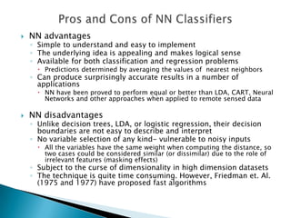    NN advantages
    ◦ Simple to understand and easy to implement
    ◦ The underlying idea is appealing and makes logical sense
    ◦ Available for both classification and regression problems
       Predictions determined by averaging the values of nearest neighbors
    ◦ Can produce surprisingly accurate results in a number of
      applications
       NN have been proved to perform equal or better than LDA, CART, Neural
        Networks and other approaches when applied to remote sensed data

   NN disadvantages
    ◦ Unlike decision trees, LDA, or logistic regression, their decision
      boundaries are not easy to describe and interpret
    ◦ No variable selection of any kind- vulnerable to noisy inputs
       All the variables have the same weight when computing the distance, so
        two cases could be considered similar (or dissimilar) due to the role of
        irrelevant features (masking effects)
    ◦ Subject to the curse of dimensionality in high dimension datasets
    ◦ The technique is quite time consuming. However, Friedman et. Al.
      (1975 and 1977) have proposed fast algorithms
 