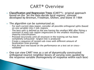    Classification and Regression Trees (CART®)- original approach
    based on the “let the data decide local regions” concept
    developed by Breiman, Friedman, Olshen, and Stone in 1984

   The algorithm can be summarized as:
    ◦ For each current data region, consider all possible orthogonal splits (based
      on one variable) into 2 sub-regions
    ◦ The best split is defined as the one having the smallest MSE after fitting a
      constant in each sub-region (regression) or the smallest resulting class
      impurity (classification)
    ◦ Proceed recursively until all structure in the training set has been
      completely exhausted- largest tree is produced
    ◦ Create a sequence of nested sub-trees with different amount of
      localization (tree pruning)
    ◦ Pick the best tree based on the performance on a test set or cross-
      validated

   One can view CART tree as a set of dynamically constructed
    orthogonal nearest neighbor boxes of varying sizes guided by
    the response variable (homogeneity of response within each box)
 