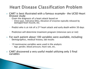    CART is best illustrated with a famous example- the UCSD Heart
    Disease study
    ◦ Given the diagnosis of a heart attack based on
       Chest pain, Indicative EKGs, Elevation of enzymes typically released by
        damaged heart muscle, etc.

    ◦ Predict who is at risk of a 2nd heart attack and early death within 30 days

    ◦ Prediction will determine treatment program (intensive care or not)

   For each patient about 100 variables were available, including:
    ◦ Demographics, medical history, lab results

    ◦ 19 noninvasive variables were used in the analysis
       Age, gender, blood pressure, heart rate, etc.

   CART discovered a very useful model utilizing only 3 final
    variables
 