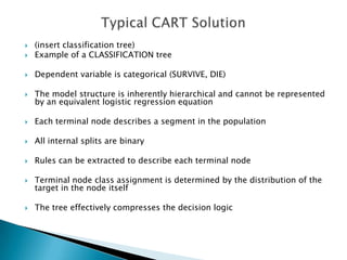    (insert classification tree)
   Example of a CLASSIFICATION tree

   Dependent variable is categorical (SURVIVE, DIE)

   The model structure is inherently hierarchical and cannot be represented
    by an equivalent logistic regression equation

   Each terminal node describes a segment in the population

   All internal splits are binary

   Rules can be extracted to describe each terminal node

   Terminal node class assignment is determined by the distribution of the
    target in the node itself

   The tree effectively compresses the decision logic
 