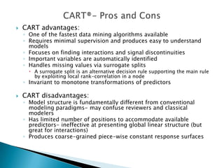    CART advantages:
    ◦ One of the fastest data mining algorithms available
    ◦ Requires minimal supervision and produces easy to understand
      models
    ◦ Focuses on finding interactions and signal discontinuities
    ◦ Important variables are automatically identified
    ◦ Handles missing values via surrogate splits
       A surrogate split is an alternative decision rule supporting the main rule
        by exploiting local rank-correlation in a node
    ◦ Invariant to monotone transformations of predictors

   CART disadvantages:
    ◦ Model structure is fundamentally different from conventional
      modeling paradigms- may confuse reviewers and classical
      modelers
    ◦ Has limited number of positions to accommodate available
      predictors- ineffective at presenting global linear structure (but
      great for interactions)
    ◦ Produces coarse-grained piece-wise constant response surfaces
 