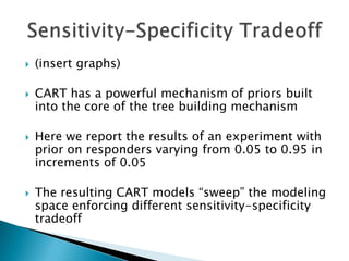    (insert graphs)

   CART has a powerful mechanism of priors built
    into the core of the tree building mechanism

   Here we report the results of an experiment with
    prior on responders varying from 0.05 to 0.95 in
    increments of 0.05

   The resulting CART models “sweep” the modeling
    space enforcing different sensitivity-specificity
    tradeoff
 