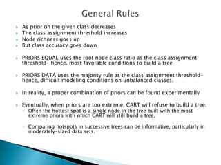    As prior on the given class decreases
   The class assignment threshold increases
   Node richness goes up
   But class accuracy goes down

   PRIORS EQUAL uses the root node class ratio as the class assignment
    threshold- hence, most favorable conditions to build a tree

   PRIORS DATA uses the majority rule as the class assignment threshold-
    hence, difficult modeling conditions on unbalanced classes.

   In reality, a proper combination of priors can be found experimentally

   Eventually, when priors are too extreme, CART will refuse to build a tree.
    ◦ Often the hottest spot is a single node in the tree built with the most
      extreme priors with which CART will still build a tree.

    ◦ Comparing hotspots in successive trees can be informative, particularly in
      moderately-sized data sets.
 
