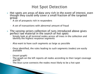    Hot spots are areas of data very rich in the event of interest, even
    though they could only cover a small fraction of the targeted
    group
    ◦ A set of prospects rich in responders

    ◦ A set of transactions with abnormal amount of fraud

   The varying-priors collection of runs introduced above gives
    perfect raw material in the search of hot spots
    ◦ Simply look at all terminal nodes across all trees in the collection and
      identify the highest response segments

    ◦ Also want to have such segments as large as possible

    ◦ Once identified, the rules leading to such segments (nodes) are easily
      available

    ◦ (insert graph)
    ◦ The graph on the left reports all nodes according to their target coverage
      and lift
    ◦ The blue curve connects the nodes most likely to be a hot spot
 