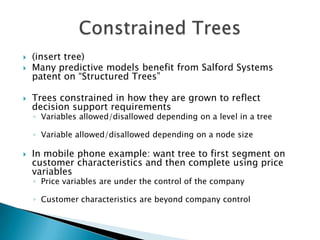    (insert tree)
   Many predictive models benefit from Salford Systems
    patent on “Structured Trees”

   Trees constrained in how they are grown to reflect
    decision support requirements
    ◦ Variables allowed/disallowed depending on a level in a tree

    ◦ Variable allowed/disallowed depending on a node size

   In mobile phone example: want tree to first segment on
    customer characteristics and then complete using price
    variables
    ◦ Price variables are under the control of the company

    ◦ Customer characteristics are beyond company control
 