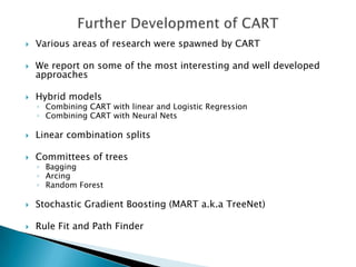    Various areas of research were spawned by CART

   We report on some of the most interesting and well developed
    approaches

   Hybrid models
    ◦ Combining CART with linear and Logistic Regression
    ◦ Combining CART with Neural Nets

   Linear combination splits

   Committees of trees
    ◦ Bagging
    ◦ Arcing
    ◦ Random Forest

   Stochastic Gradient Boosting (MART a.k.a TreeNet)

   Rule Fit and Path Finder
 
