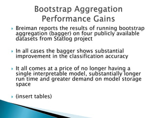    Breiman reports the results of running bootstrap
    aggregation (bagger) on four publicly available
    datasets from Statlog project

   In all cases the bagger shows substantial
    improvement in the classification accuracy

   It all comes at a price of no longer having a
    single interpretable model, substantially longer
    run time and greater demand on model storage
    space

   (insert tables)
 