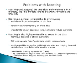    Boosting (and Bagging) are very slow and consume a lot of
    memory, the final models tend to be awkwardly large and
    unwieldy

   Boosting in general is vulnerable to overtraining
    ◦ Much better fit on training than on test data

    ◦ Tendency to perform poorly on future data

    ◦ Important to employ additional considerations to reduce overfitting

   Boosting is also highly vulnerable to errors in the data
    ◦ Technique designed to obsess over errors

    ◦ Will keep trying to “learn” patterns to predict miscoded data

    ◦ Ideally would like to be able to identify miscoded and outlying data and
      exclude those records from the learning process

    ◦ Documented in study by Dietterich (1998)
       An Experimental Comparison of Three Methods for Constructing Ensembles
        of Decision Trees, Bagging, Boosting, and Randomization
 