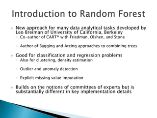   New approach for many data analytical tasks developed by
    Leo Breiman of University of California, Berkeley
    ◦ Co-author of CART® with Friedman, Olshen, and Stone

    ◦ Author of Bagging and Arcing approaches to combining trees

   Good for classification and regression problems
    ◦ Also for clustering, density estimation

    ◦ Outlier and anomaly detection

    ◦ Explicit missing value imputation

   Builds on the notions of committees of experts but is
    substantially different in key implementation details
 