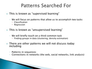    This is known as “supervised learning”

    ◦ We will focus on patterns that allow us to accomplish two tasks
       Classification
       Regression

   This is known as “unsupervised learning”

    ◦ We will briefly touch on a third common task
       Finding groups in data (clustering, density estimation)

   There are other patterns we will not discuss today
    including

    ◦ Patterns in sequences
    ◦ Connections in networks (the web, social networks, link analysis)
 