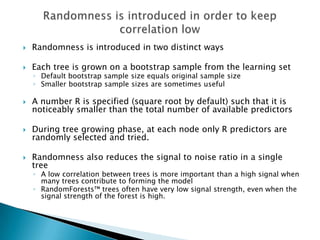    Randomness is introduced in two distinct ways

   Each tree is grown on a bootstrap sample from the learning set
    ◦ Default bootstrap sample size equals original sample size
    ◦ Smaller bootstrap sample sizes are sometimes useful

   A number R is specified (square root by default) such that it is
    noticeably smaller than the total number of available predictors

   During tree growing phase, at each node only R predictors are
    randomly selected and tried.

   Randomness also reduces the signal to noise ratio in a single
    tree
    ◦ A low correlation between trees is more important than a high signal when
      many trees contribute to forming the model
    ◦ RandomForests™ trees often have very low signal strength, even when the
      signal strength of the forest is high.
 