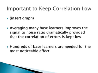    (insert graph)

   Averaging many base learners improves the
    signal to noise ratio dramatically provided
    that the correlation of errors is kept low

   Hundreds of base learners are needed for the
    most noticeable effect
 