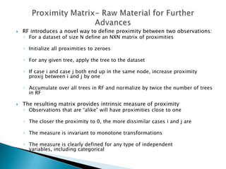    RF introduces a novel way to define proximity between two observations:
    ◦ For a dataset of size N define an NXN matrix of proximities

    ◦ Initialize all proximities to zeroes

    ◦ For any given tree, apply the tree to the dataset

    ◦ If case i and case j both end up in the same node, increase proximity
      proxij between i and j by one

    ◦ Accumulate over all trees in RF and normalize by twice the number of trees
      in RF

   The resulting matrix provides intrinsic measure of proximity
    ◦ Observations that are “alike” will have proximities close to one

    ◦ The closer the proximity to 0, the more dissimilar cases i and j are

    ◦ The measure is invariant to monotone transformations

    ◦ The measure is clearly defined for any type of independent
      variables, including categorical
 