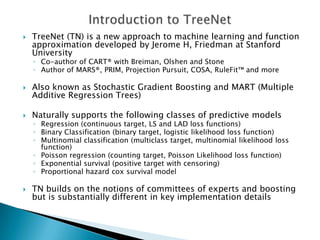    TreeNet (TN) is a new approach to machine learning and function
    approximation developed by Jerome H, Friedman at Stanford
    University
    ◦ Co-author of CART® with Breiman, Olshen and Stone
    ◦ Author of MARS®, PRIM, Projection Pursuit, COSA, RuleFit™ and more

   Also known as Stochastic Gradient Boosting and MART (Multiple
    Additive Regression Trees)

   Naturally supports the following classes of predictive models
    ◦ Regression (continuous target, LS and LAD loss functions)
    ◦ Binary Classification (binary target, logistic likelihood loss function)
    ◦ Multinomial classification (multiclass target, multinomial likelihood loss
      function)
    ◦ Poisson regression (counting target, Poisson Likelihood loss function)
    ◦ Exponential survival (positive target with censoring)
    ◦ Proportional hazard cox survival model

   TN builds on the notions of committees of experts and boosting
    but is substantially different in key implementation details
 