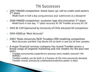    2007 PAKDD competition: home loans up-sell to credit card owners
    2nd place
    ◦ Model built in half a day using previous year submission as a blueprint

   2006 PAKDD competition: customer type discrimination 3rd place
    ◦ Model built in one day. 1st place accuracy 81.9% TreeNet accuracy 81.2%

   2005 BI-CUP Sponsored by University of Chile attracted 60 competitors

   2004 KDDCup “Most Accurate”

   2003 “Duke University/NCR Teradata CRN modeling competition
    ◦ Most Accurate and Best Top Decile Lift on both in and out of time samples

   A major financial services company has tested TreeNet across a
    broad range of targeted marketing and risk models for the past two
    years
    ◦ TreeNet consistently outperforms previous best models (around 10%
      AUROC)
    ◦ TreeNet models can be built in a fraction of the time previously devoted
    ◦ TreeNet reveals previously undetected predictive power in data
 