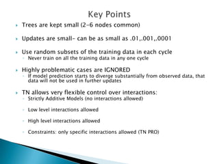    Trees are kept small (2-6 nodes common)

   Updates are small- can be as small as .01,.001,.0001

   Use random subsets of the training data in each cycle
    ◦ Never train on all the training data in any one cycle

   Highly problematic cases are IGNORED
    ◦ If model prediction starts to diverge substantially from observed data, that
      data will not be used in further updates

   TN allows very flexible control over interactions:
    ◦ Strictly Additive Models (no interactions allowed)

    ◦ Low level interactions allowed

    ◦ High level interactions allowed

    ◦ Constraints: only specific interactions allowed (TN PRO)
 