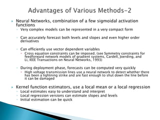    Neural Networks, combination of a few sigmoidal activation
    functions
    ◦ Very complex models can be represented in a very compact form

    ◦ Can accurately forecast both levels and slopes and even higher order
      derivatives

    ◦ Can efficiently use vector dependent variables
       Cross equation constraints can be imposed. (see Symmetry constraints for
        feedforward network models of gradient systems, Cardell, Joerding, and
        Li, IEEE Transactions on Neural Networks, 1993)

    ◦ During deployment phase, forecasts can be computed very quickly
       High voltage transmission lines use a neural network to detect whether there
        has been a lightning strike and are fast enough to shut down the line before
        it can be damaged

   Kernel function estimators, use a local mean or a local regression
    ◦ Local estimates easy to understand and interpret
    ◦ Local regression versions can estimate slopes and levels
    ◦ Initial estimation can be quick
 