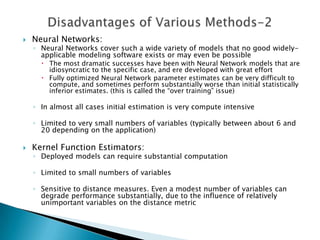    Neural Networks:
    ◦ Neural Networks cover such a wide variety of models that no good widely-
      applicable modeling software exists or may even be possible
       The most dramatic successes have been with Neural Network models that are
        idiosyncratic to the specific case, and ere developed with great effort
       Fully optimized Neural Network parameter estimates can be very difficult to
        compute, and sometimes perform substantially worse than initial statistically
        inferior estimates. (this is called the “over training” issue)

    ◦ In almost all cases initial estimation is very compute intensive

    ◦ Limited to very small numbers of variables (typically between about 6 and
      20 depending on the application)

   Kernel Function Estimators:
    ◦ Deployed models can require substantial computation

    ◦ Limited to small numbers of variables

    ◦ Sensitive to distance measures. Even a modest number of variables can
      degrade performance substantially, due to the influence of relatively
      unimportant variables on the distance metric
 