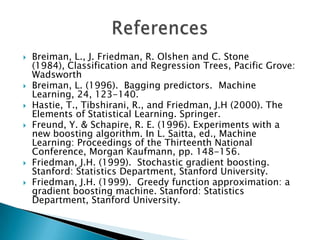    Breiman, L., J. Friedman, R. Olshen and C. Stone
    (1984), Classification and Regression Trees, Pacific Grove:
    Wadsworth
   Breiman, L. (1996). Bagging predictors. Machine
    Learning, 24, 123-140.
   Hastie, T., Tibshirani, R., and Friedman, J.H (2000). The
    Elements of Statistical Learning. Springer.
   Freund, Y. & Schapire, R. E. (1996). Experiments with a
    new boosting algorithm. In L. Saitta, ed., Machine
    Learning: Proceedings of the Thirteenth National
    Conference, Morgan Kaufmann, pp. 148-156.
   Friedman, J.H. (1999). Stochastic gradient boosting.
    Stanford: Statistics Department, Stanford University.
   Friedman, J.H. (1999). Greedy function approximation: a
    gradient boosting machine. Stanford: Statistics
    Department, Stanford University.
 