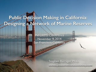 Public Decision Making in California: 
Designing a Network of Marine Reserves 
INFORMS Conference 
November 9, 2014 
San Francisco, California 
Stephen Barrager Ph.D. 
steve@bakerstreetpublishing.com 
1 
 
