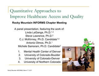 Quantitative Approaches to
   Improve Healthcare Access and Quality
       Rocky Mountain INFORMS Chapter Meeting

          A panel presentation, featuring the work of:
                   Linda LaGanga, Ph.D.1,3
                   Steve Lawrence, Ph.D.2
              C.J. McKinney, Ph.D. Candidate1,4
                    Antonio Olmos, Ph.D.1
             Michele Samorani, Ph.D. Candidate2

                1.       Mental Health Center of Denver
                2.       University of Colorado-Boulder
                 3.      University of Colorado-Denver
                4.       University of Northern Colorado

                                                           1
Rocky Mountain INFORMS, March 17, 2011
 