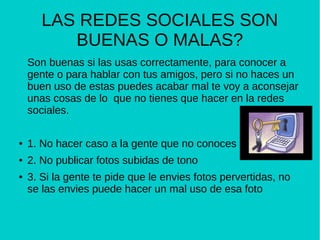 LAS REDES SOCIALES SON
BUENAS O MALAS?
Son buenas si las usas correctamente, para conocer a
gente o para hablar con tus amigos, pero si no haces un
buen uso de estas puedes acabar mal te voy a aconsejar
unas cosas de lo que no tienes que hacer en la redes
sociales.
● 1. No hacer caso a la gente que no conoces
● 2. No publicar fotos subidas de tono
● 3. Si la gente te pide que le envies fotos pervertidas, no
se las envies puede hacer un mal uso de esa foto
 