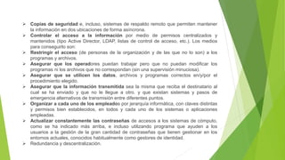  Copias de seguridad e, incluso, sistemas de respaldo remoto que permiten mantener
la información en dos ubicaciones de forma asíncrona.
 Controlar el acceso a la información por medio de permisos centralizados y
mantenidos (tipo Active Director, LDAP, listas de control de acceso, etc.). Los medios
para conseguirlo son:
 Restringir el acceso (de personas de la organización y de las que no lo son) a los
programas y archivos.
 Asegurar que los operadores puedan trabajar pero que no puedan modificar los
programas ni los archivos que no correspondan (sin una supervisión minuciosa).
 Asegurar que se utilicen los datos, archivos y programas correctos en/y/por el
procedimiento elegido.
 Asegurar que la información transmitida sea la misma que reciba el destinatario al
cual se ha enviado y que no le llegue a otro. y que existan sistemas y pasos de
emergencia alternativos de transmisión entre diferentes puntos.
 Organizar a cada uno de los empleados por jerarquía informática, con claves distintas
y permisos bien establecidos, en todos y cada uno de los sistemas o aplicaciones
empleadas.
 Actualizar constantemente las contraseñas de accesos a los sistemas de cómputo,
como se ha indicado más arriba, e incluso utilizando programa que ayuden a los
usuarios a la gestión de la gran cantidad de contraseñas que tienen gestionar en los
entornos actuales, conocidos habitualmente como gestores de identidad.
 Redundancia y descentralización.
 