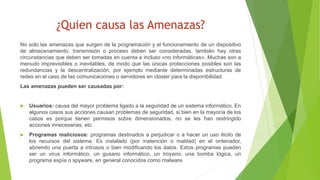 ¿Quien causa las Amenazas?
No solo las amenazas que surgen de la programación y el funcionamiento de un dispositivo
de almacenamiento, transmisión o proceso deben ser consideradas, también hay otras
circunstancias que deben ser tomadas en cuenta e incluso «no informáticas». Muchas son a
menudo imprevisibles o inevitables, de modo que las únicas protecciones posibles son las
redundancias y la descentralización, por ejemplo mediante determinadas estructuras de
redes en el caso de las comunicaciones o servidores en clúster para la disponibilidad.
Las amenazas pueden ser causadas por:
 Usuarios: causa del mayor problema ligado a la seguridad de un sistema informático. En
algunos casos sus acciones causan problemas de seguridad, si bien en la mayoría de los
casos es porque tienen permisos sobre dimensionados, no se les han restringido
acciones innecesarias, etc.
 Programas maliciosos: programas destinados a perjudicar o a hacer un uso ilícito de
los recursos del sistema. Es instalado (por inatención o maldad) en el ordenador,
abriendo una puerta a intrusos o bien modificando los datos. Estos programas pueden
ser un virus informático, un gusano informático, un troyano, una bomba lógica, un
programa espía o spyware, en general conocidos como malware.
 