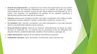  Errores de programación: La mayoría de los errores de programación que se pueden
considerar como una amenaza informática es por su condición de poder ser usados
como exploits por los crackers, aunque se dan casos donde el mal desarrollo es, en sí
mismo, una amenaza. La actualización de parches de los sistemas operativos y
aplicaciones permite evitar este tipo de amenazas.
 Intrusos: persona que consiguen acceder a los datos o programas a los cuales no están
autorizados (crackers, defacers, hackers, script kiddie o script boy, viruxers, etc.).
 Un siniestro (robo, incendio, inundación): una mala manipulación o una mala intención
derivan a la pérdida del material o de los archivos.
 Personal técnico interno: técnicos de sistemas, administradores de bases de datos,
técnicos de desarrollo, etc. Los motivos que se encuentran entre los habituales son:
disputas internas, problemas laborales, despidos, fines lucrativos, espionaje, etc.
 Fallos electrónicos o lógicos de los sistemas informáticos en general.
 Catástrofes naturales: rayos, terremotos, inundaciones, rayos cósmicos, etc.
 