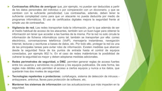  Contraseñas difíciles de averiguar que, por ejemplo, no puedan ser deducidas a partir
de los datos personales del individuo o por comparación con un diccionario, y que se
cambien con la suficiente periodicidad. Las contraseñas, además, deben tener la
suficiente complejidad como para que un atacante no pueda deducirla por medio de
programas informáticos. El uso de certificados digitales mejora la seguridad frente al
simple uso de contraseñas.
 Vigilancia de red. Las redes transportan toda la información, por lo que además de ser
el medio habitual de acceso de los atacantes, también son un buen lugar para obtener la
información sin tener que acceder a las fuentes de la misma. Por la red no solo circula la
información de ficheros informáticos como tal, también se transportan por ella: correo
electrónico, conversaciones telefónica (VoIP), mensajería instantánea, navegación
Internet, lecturas y escrituras a bases de datos, etc. Por todo ello, proteger la red es una
de las principales tareas para evitar robo de información. Existen medidas que abarcan
desde la seguridad física de los puntos de entrada hasta el control de equipos
conectados, por ejemplo 802.1x. En el caso de redes inalámbricas la posibilidad de
vulnerar la seguridad es mayor y deben adoptarse medidas adicionales.
 Redes perimetrales de seguridad, o DMZ, permiten generar reglas de acceso fuertes
entre los usuarios y servidores no públicos y los equipos publicados. De esta forma, las
reglas más débiles solo permiten el acceso a ciertos equipos y nunca a los datos, que
quedarán tras dos niveles de seguridad.
 Tecnologías repelentes o protectoras: cortafuegos, sistema de detección de intrusos -
antispyware, antivirus, llaves para protección de software, etc.
 Mantener los sistemas de información con las actualizaciones que más impacten en la
seguridad.
 
