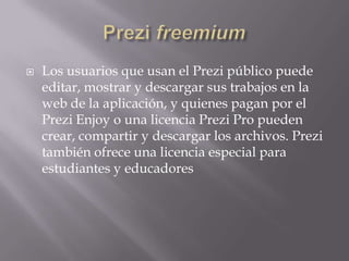    Los usuarios que usan el Prezi público puede
    editar, mostrar y descargar sus trabajos en la
    web de la aplicación, y quienes pagan por el
    Prezi Enjoy o una licencia Prezi Pro pueden
    crear, compartir y descargar los archivos. Prezi
    también ofrece una licencia especial para
    estudiantes y educadores
 