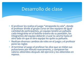 El profesor les realiza el juego “atrapando la cola”, donde
el profesor divide al grupo curso en dos equipos de igual
cantidad de participantes, un equipo tendrá un pañuelo
cada integrante en el bolsillo trasero de su pantalón, los
integrantes del equipo deberán cruzar la cancha hasta el
otro lado sin que el otro equipo les quite su pañuelo.
Realizan diversos cambios de roles en el juego y el profesor
pone las reglas
Al terminar el juego el profesor les dice que se midan sus
pulsaciones por minuto nuevamente, y comparan los
valores obtenidos después del ejercicio y los obtenidos en
reposo.
Desarrollo de clase
 